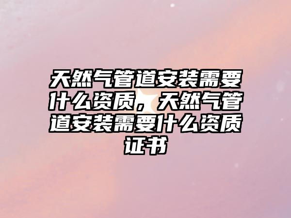 天然氣管道安裝需要什么資質(zhì)，天然氣管道安裝需要什么資質(zhì)證書(shū)