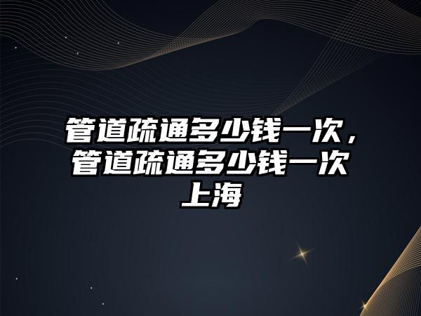 管道疏通多少錢一次，管道疏通多少錢一次上海