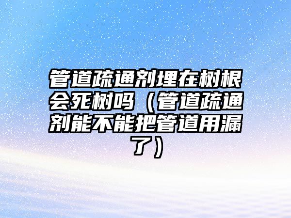 管道疏通劑埋在樹根會(huì)死樹嗎（管道疏通劑能不能把管道用漏了）