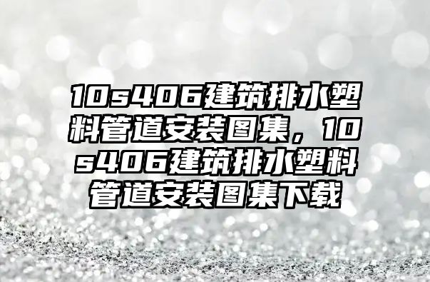 10s406建筑排水塑料管道安裝圖集，10s406建筑排水塑料管道安裝圖集下載