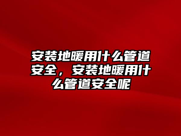 安裝地暖用什么管道安全，安裝地暖用什么管道安全呢