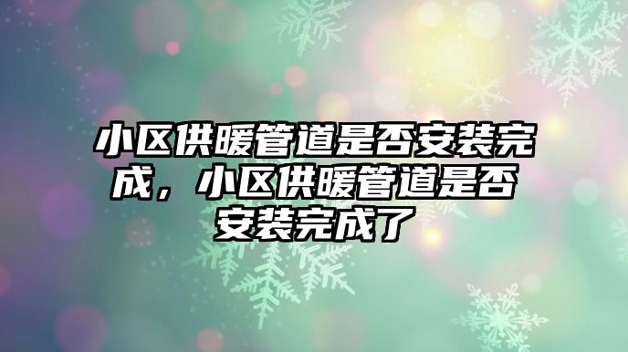 小區(qū)供暖管道是否安裝完成，小區(qū)供暖管道是否安裝完成了