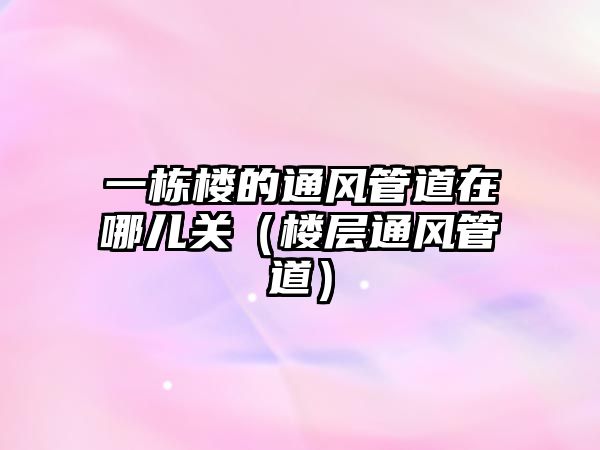 一棟樓的通風(fēng)管道在哪兒關(guān)（樓層通風(fēng)管道）